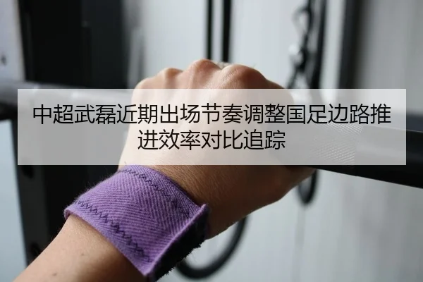 中超武磊近期出场节奏调整国足边路推进效率对比追踪